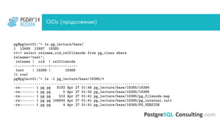 PGDAY’14
RUSSIA
PGDAY’14
RUSSIA OIDs (продолжение)
pg@pglect01:~> ls pg_lecture/base/
1 12489 12497 16385
tt=> select relname,oid,relfilenode from pg_class where
relname=’test’;
relname | oid | relfilenode
---------+-------+-------------
test | 16388 | 16388
(1 row)
pg@pglect01:~> ls -l pg_lecture/base/16385/*
..................................................................
-rw------- 1 pg pg 8192 Apr 27 01:46 pg_lecture/base/16385/16386
-rw------- 1 pg pg 0 Apr 27 01:42 pg_lecture/base/16385/16388
-rw------- 1 pg pg 512 Apr 27 01:41 pg_lecture/base/16385/pg_filenode.map
-rw------- 1 pg pg 106804 Apr 27 01:41 pg_lecture/base/16385/pg_internal.init
-rw------- 1 pg pg 4 Apr 27 01:41 pg_lecture/base/16385/PG_VERSION
 