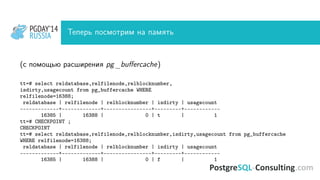 PGDAY’14
RUSSIA
PGDAY’14
RUSSIA Теперь посмотрим на память
(с помощью расширения pg_buﬀercache)
tt=# select reldatabase,relfilenode,relblocknumber,
isdirty,usagecount from pg_buffercache WHERE
relfilenode=16388;
reldatabase | relfilenode | relblocknumber | isdirty | usagecount
-------------+-------------+----------------+---------+------------
16385 | 16388 | 0 | t | 1
tt=# CHECKPOINT ;
CHECKPOINT
tt=# select reldatabase,relfilenode,relblocknumber,isdirty,usagecount from pg_buffercache
WHERE relfilenode=16388;
reldatabase | relfilenode | relblocknumber | isdirty | usagecount
-------------+-------------+----------------+---------+------------
16385 | 16388 | 0 | f | 1
 