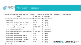 PGDAY’14
RUSSIA
PGDAY’14
RUSSIA Autovacuum - настройка
postgres=# select name, setting, context from pg_settings where category ~ ’Autovacuum’;
name | setting | context
-------------------------------------+-----------+------------
autovacuum | on | sighup
autovacuum_analyze_scale_factor | 0.1 | sighup
autovacuum_analyze_threshold | 50 | sighup
autovacuum_freeze_max_age | 200000000 | postmaster
autovacuum_max_workers | 3 | postmaster
autovacuum_multixact_freeze_max_age | 400000000 | postmaster
autovacuum_naptime | 60 | sighup
autovacuum_vacuum_cost_delay | 20 | sighup
autovacuum_vacuum_cost_limit | -1 | sighup
autovacuum_vacuum_scale_factor | 0.2 | sighup
autovacuum_vacuum_threshold | 50 | sighup
(11 rows)
 