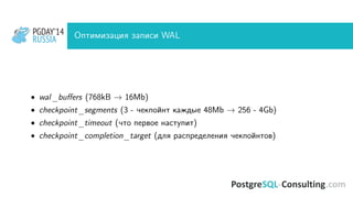PGDAY’14
RUSSIA
PGDAY’14
RUSSIA Оптимизация записи WAL
• wal_buﬀers (768kB → 16Mb)
• checkpoint_segments (3 - чекпойнт каждые 48Mb → 256 - 4Gb)
• checkpoint_timeout (что первое наступит)
• checkpoint_completion_target (для распределения чекпойнтов)
 