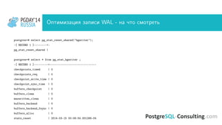 PGDAY’14
RUSSIA
PGDAY’14
RUSSIA Оптимизация записи WAL - на что смотреть
postgres=# select pg_stat_reset_shared(’bgwriter’);
-[ RECORD 1 ]--------+-
pg_stat_reset_shared |
postgres=# select * from pg_stat_bgwriter ;
-[ RECORD 1 ]---------+------------------------------
checkpoints_timed | 0
checkpoints_req | 0
checkpoint_write_time | 0
checkpoint_sync_time | 0
buffers_checkpoint | 0
buffers_clean | 0
maxwritten_clean | 0
buffers_backend | 0
buffers_backend_fsync | 0
buffers_alloc | 0
stats_reset | 2014-03-15 00:08:54.931266-04
 
