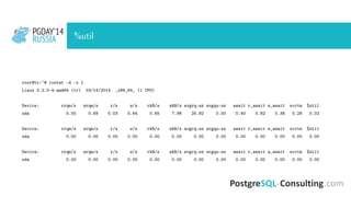 PGDAY’14
RUSSIA
PGDAY’14
RUSSIA %util
root@tr:~# iostat -d -x 1
Linux 3.2.0-4-amd64 (tr) 03/14/2014 _x86_64_ (1 CPU)
Device: rrqm/s wrqm/s r/s w/s rkB/s wkB/s avgrq-sz avgqu-sz await r_await w_await svctm %util
sda 0.00 0.69 0.03 0.64 0.65 7.98 25.82 0.00 0.40 0.82 0.38 0.28 0.02
Device: rrqm/s wrqm/s r/s w/s rkB/s wkB/s avgrq-sz avgqu-sz await r_await w_await svctm %util
sda 0.00 0.00 0.00 0.00 0.00 0.00 0.00 0.00 0.00 0.00 0.00 0.00 0.00
Device: rrqm/s wrqm/s r/s w/s rkB/s wkB/s avgrq-sz avgqu-sz await r_await w_await svctm %util
sda 0.00 0.00 0.00 0.00 0.00 0.00 0.00 0.00 0.00 0.00 0.00 0.00 0.00
 