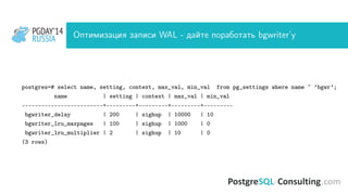 PGDAY’14
RUSSIA
PGDAY’14
RUSSIA Оптимизация записи WAL - дайте поработать bgwriter’у
postgres=# select name, setting, context, max_val, min_val from pg_settings where name ~ ’bgwr’;
name | setting | context | max_val | min_val
-------------------------+---------+---------+---------+---------
bgwriter_delay | 200 | sighup | 10000 | 10
bgwriter_lru_maxpages | 100 | sighup | 1000 | 0
bgwriter_lru_multiplier | 2 | sighup | 10 | 0
(3 rows)
 
