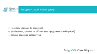 PGDAY’14
RUSSIA
PGDAY’14
RUSSIA Что делать, если плохие диски
• Покупать хорошие (я серьезно)
• synchronous_commit → oﬀ (но надо представлять себе риски)
• больше воркеров автовакуума
 