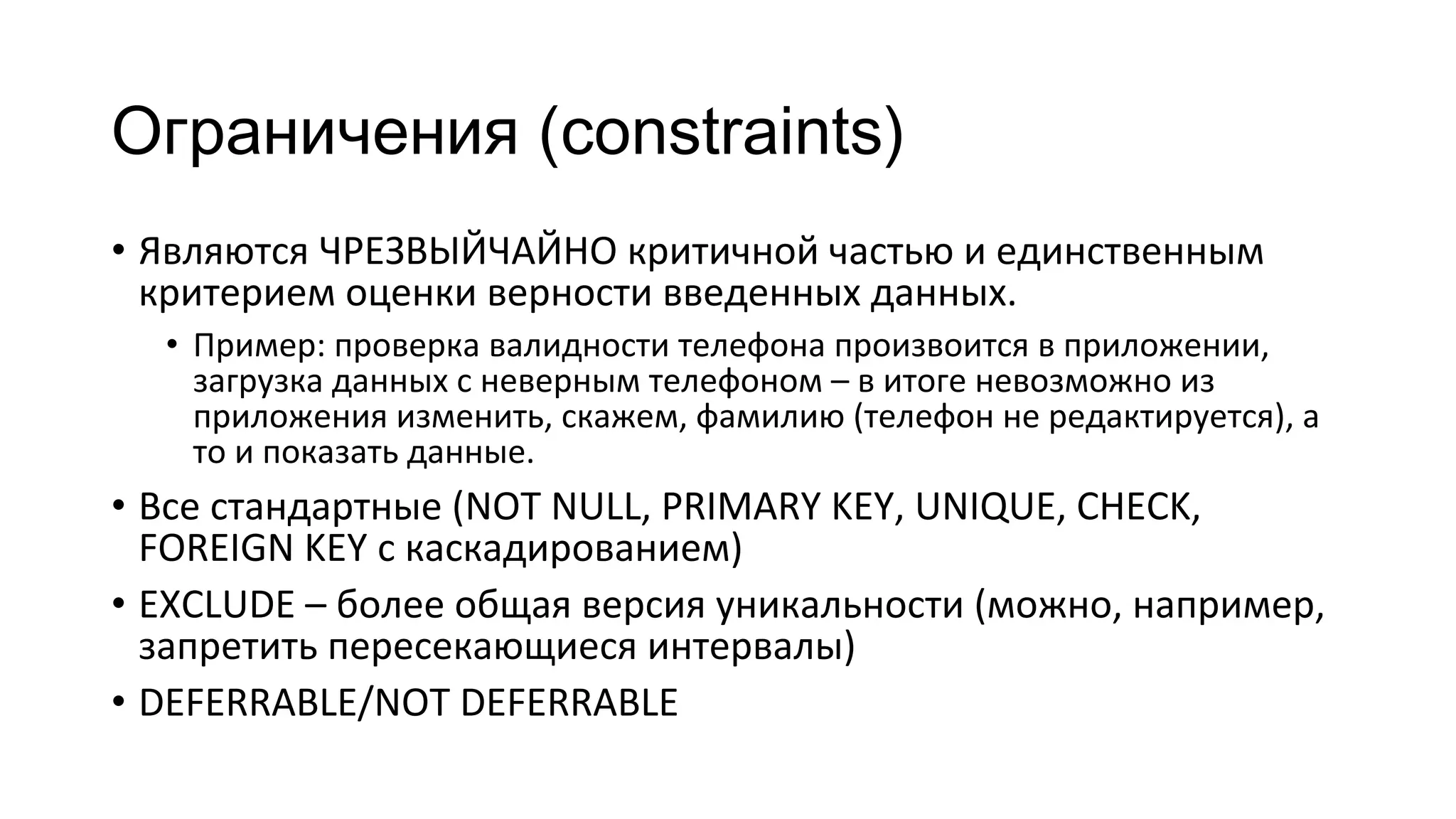 Ограничения (constraints)
• Являются ЧРЕЗВЫЙЧАЙНО критичной частью и единственным
критерием оценки верности введенных данных.
• Пример: проверка валидности телефона произвоится в приложении,
загрузка данных с неверным телефоном – в итоге невозможно из
приложения изменить, скажем, фамилию (телефон не редактируется), а
то и показать данные.
• Все стандартные (NOT NULL, PRIMARY KEY, UNIQUE, CHECK,
FOREIGN KEY с каскадированием)
• EXCLUDE – более общая версия уникальности (можно, например,
запретить пересекающиеся интервалы)
• DEFERRABLE/NOT DEFERRABLE
 