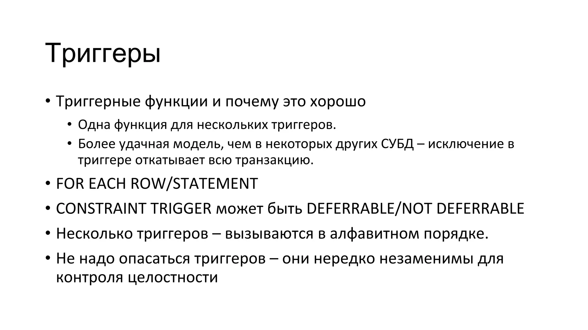 Триггеры
• Триггерные функции и почему это хорошо
• Одна функция для нескольких триггеров.
• Более удачная модель, чем в некоторых других СУБД – исключение в
триггере откатывает всю транзакцию.
• FOR EACH ROW/STATEMENT
• CONSTRAINT TRIGGER может быть DEFERRABLE/NOT DEFERRABLE
• Несколько триггеров – вызываются в алфавитном порядке.
• Не надо опасаться триггеров – они нередко незаменимы для
контроля целостности
 