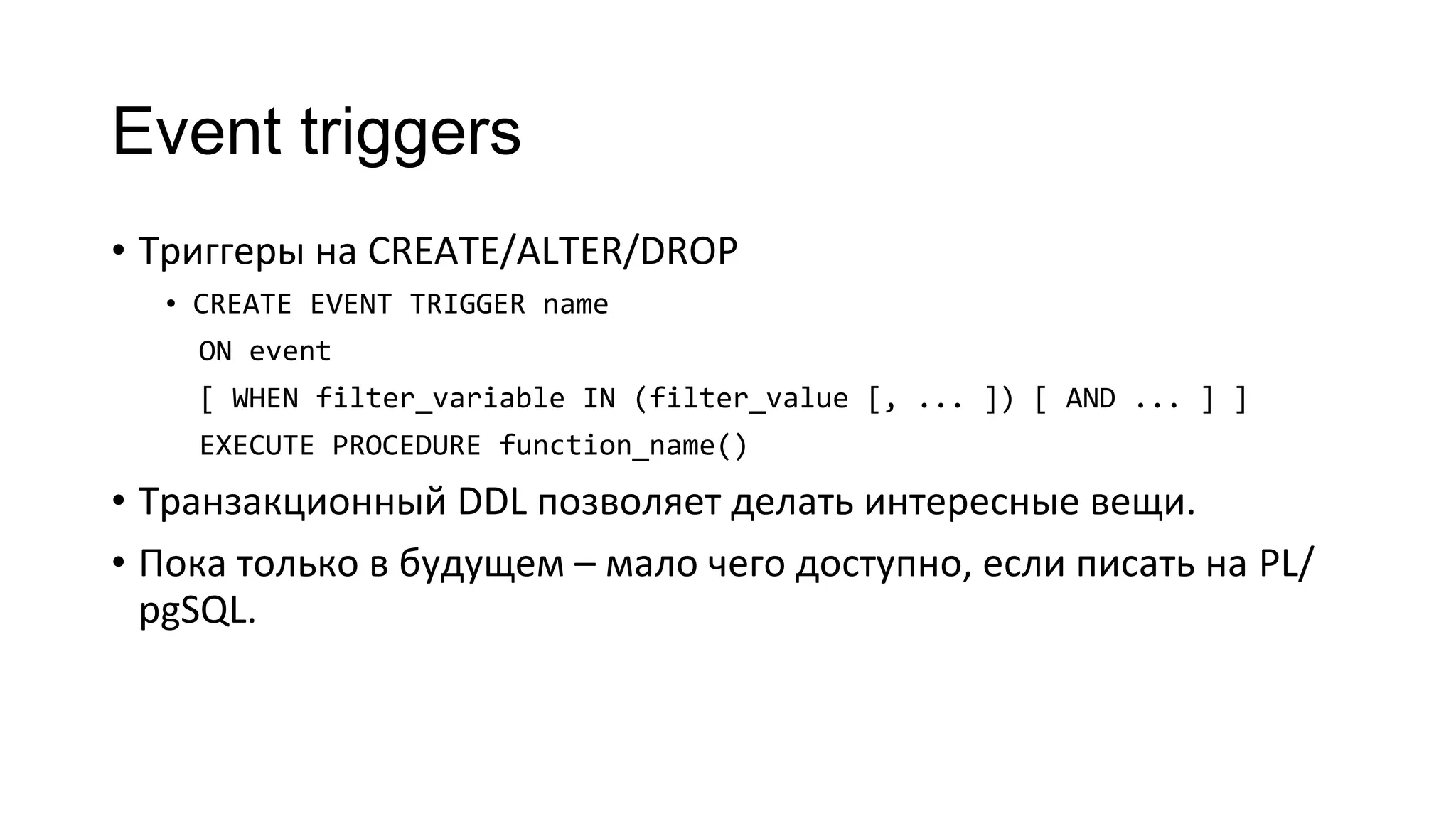 Event triggers
• Триггеры на CREATE/ALTER/DROP
• CREATE EVENT TRIGGER name
ON event
[ WHEN filter_variable IN (filter_value [, ... ]) [ AND ... ] ]
EXECUTE PROCEDURE function_name()
• Транзакционный DDL позволяет делать интересные вещи.
• Пока только в будущем – мало чего доступно, если писать на PL/
pgSQL.
 