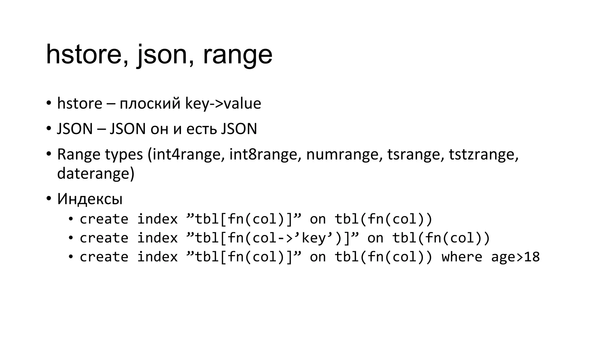 hstore, json, range
• hstore – плоский key->value
• JSON – JSON он и есть JSON
• Range types (int4range, int8range, numrange, tsrange, tstzrange,
daterange)
• Индексы
• create index ”tbl[fn(col)]” on tbl(fn(col))
• create index ”tbl[fn(col->’key’)]” on tbl(fn(col))
• create index ”tbl[fn(col)]” on tbl(fn(col)) where age>18
 