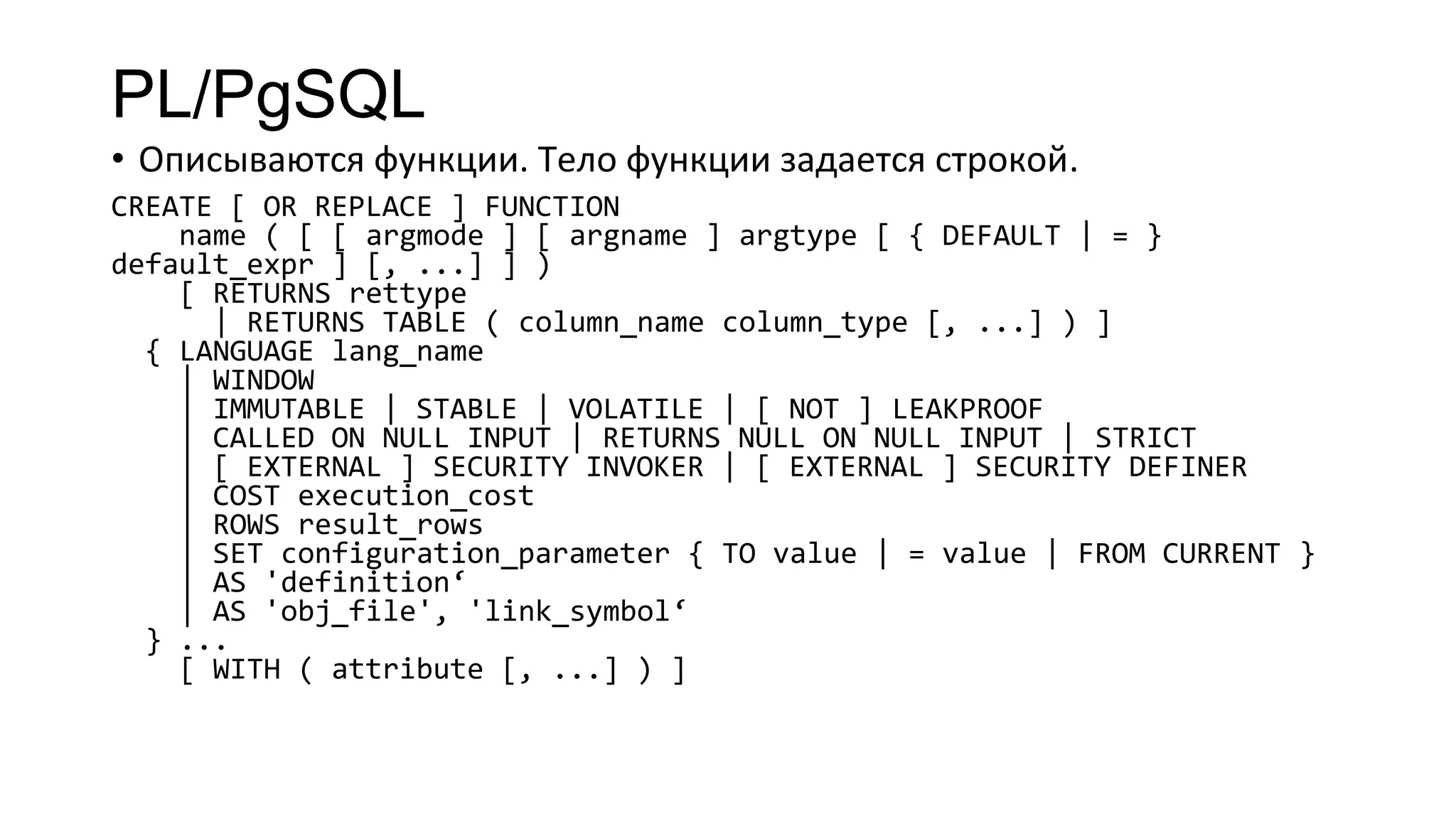 PL/PgSQL
• Описываются функции. Тело функции задается строкой.
CREATE [ OR REPLACE ] FUNCTION
name ( [ [ argmode ] [ argname ] argtype [ { DEFAULT | = }
default_expr ] [, ...] ] )
[ RETURNS rettype
| RETURNS TABLE ( column_name column_type [, ...] ) ]
{ LANGUAGE lang_name
| WINDOW
| IMMUTABLE | STABLE | VOLATILE | [ NOT ] LEAKPROOF
| CALLED ON NULL INPUT | RETURNS NULL ON NULL INPUT | STRICT
| [ EXTERNAL ] SECURITY INVOKER | [ EXTERNAL ] SECURITY DEFINER
| COST execution_cost
| ROWS result_rows
| SET configuration_parameter { TO value | = value | FROM CURRENT }
| AS 'definition‘
| AS 'obj_file', 'link_symbol‘
} ...
[ WITH ( attribute [, ...] ) ]
 