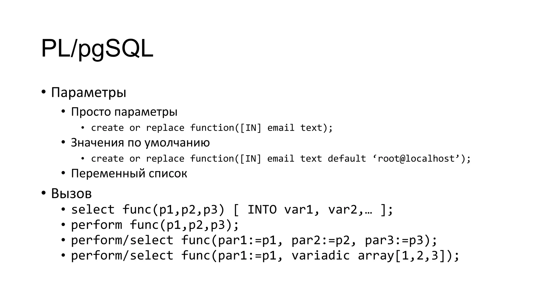 PL/pgSQL
• Параметры
• Просто параметры
• create or replace function([IN] email text);
• Значения по умолчанию
• create or replace function([IN] email text default ‘root@localhost’);
• Переменный список
• Вызов
• select func(p1,p2,p3) [ INTO var1, var2,… ];
• perform func(p1,p2,p3);
• perform/select func(par1:=p1, par2:=p2, par3:=p3);
• perform/select func(par1:=p1, variadic array[1,2,3]);
 