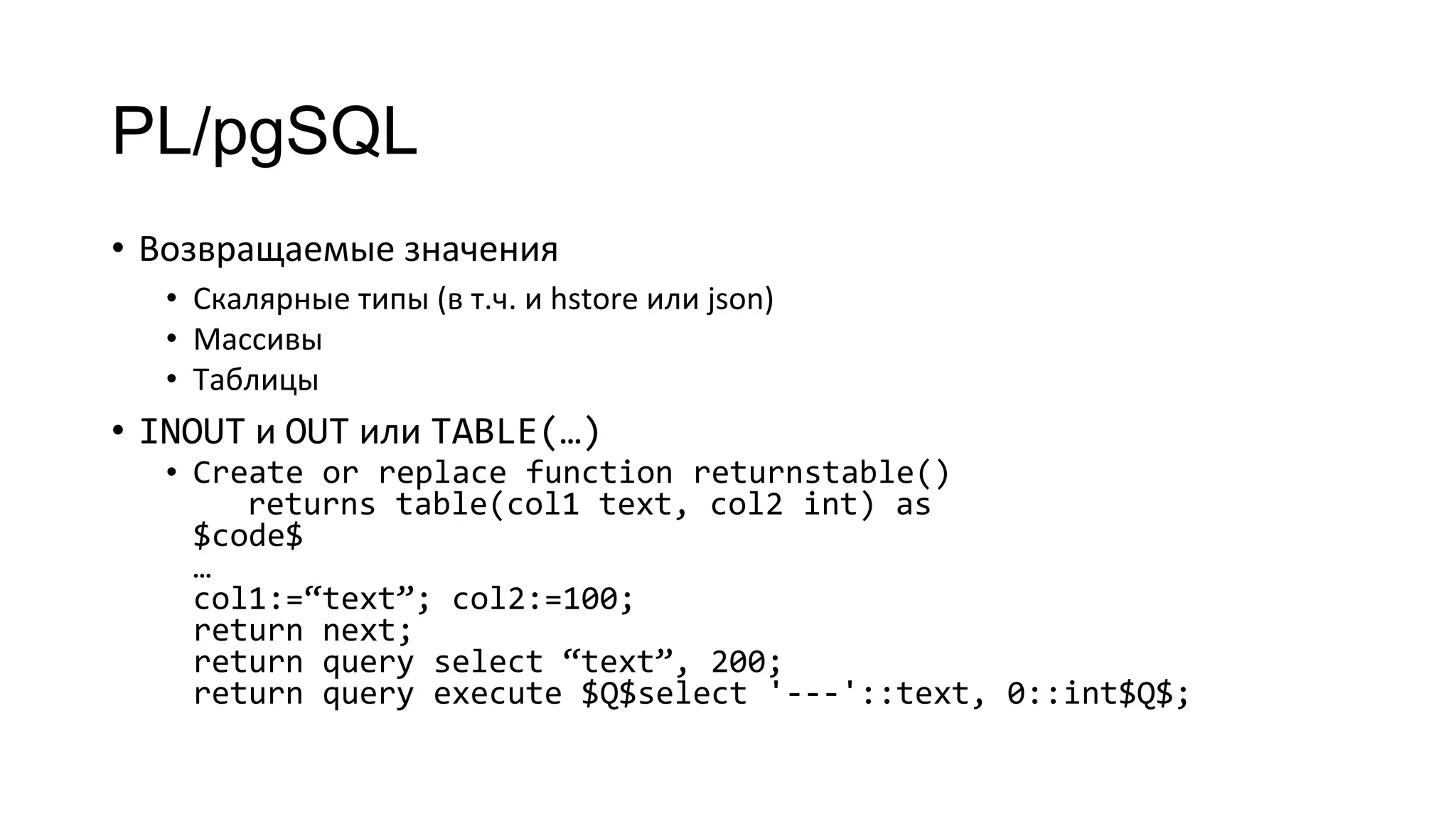PL/pgSQL
• Возвращаемые значения
• Скалярные типы (в т.ч. и hstore или json)
• Массивы
• Таблицы
• INOUT и OUT или TABLE(…)
• Create or replace function returnstable()
returns table(col1 text, col2 int) as
$code$
…
col1:=“text”; col2:=100;
return next;
return query select “text”, 200;
return query execute $Q$select '---'::text, 0::int$Q$;
 