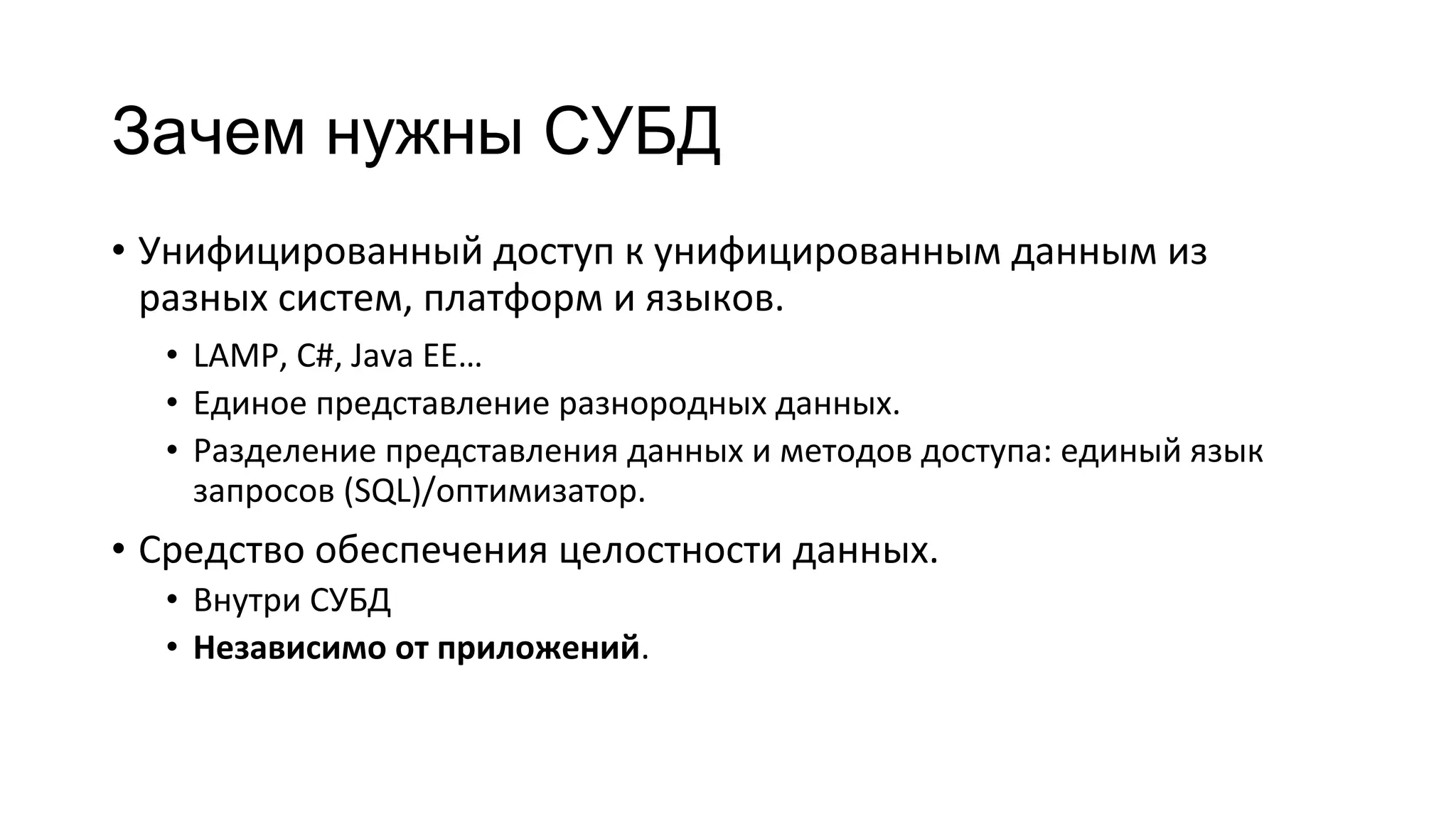 Зачем нужны СУБД
• Унифицированный доступ к унифицированным данным из
разных систем, платформ и языков.
• LAMP, C#, Java EE…
• Единое представление разнородных данных.
• Разделение представления данных и методов доступа: единый язык
запросов (SQL)/оптимизатор.
• Средство обеспечения целостности данных.
• Внутри СУБД
• Независимо от приложений.
 