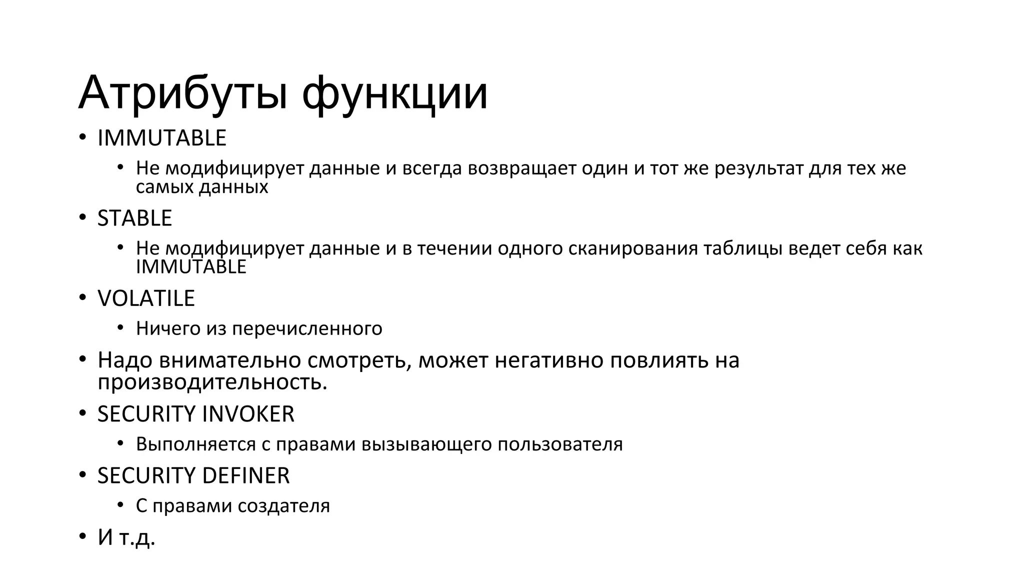 Атрибуты функции
• IMMUTABLE
• Не модифицирует данные и всегда возвращает один и тот же результат для тех же
самых данных
• STABLE
• Не модифицирует данные и в течении одного сканирования таблицы ведет себя как
IMMUTABLE
• VOLATILE
• Ничего из перечисленного
• Надо внимательно смотреть, может негативно повлиять на
производительность.
• SECURITY INVOKER
• Выполняется с правами вызывающего пользователя
• SECURITY DEFINER
• С правами создателя
• И т.д.
 