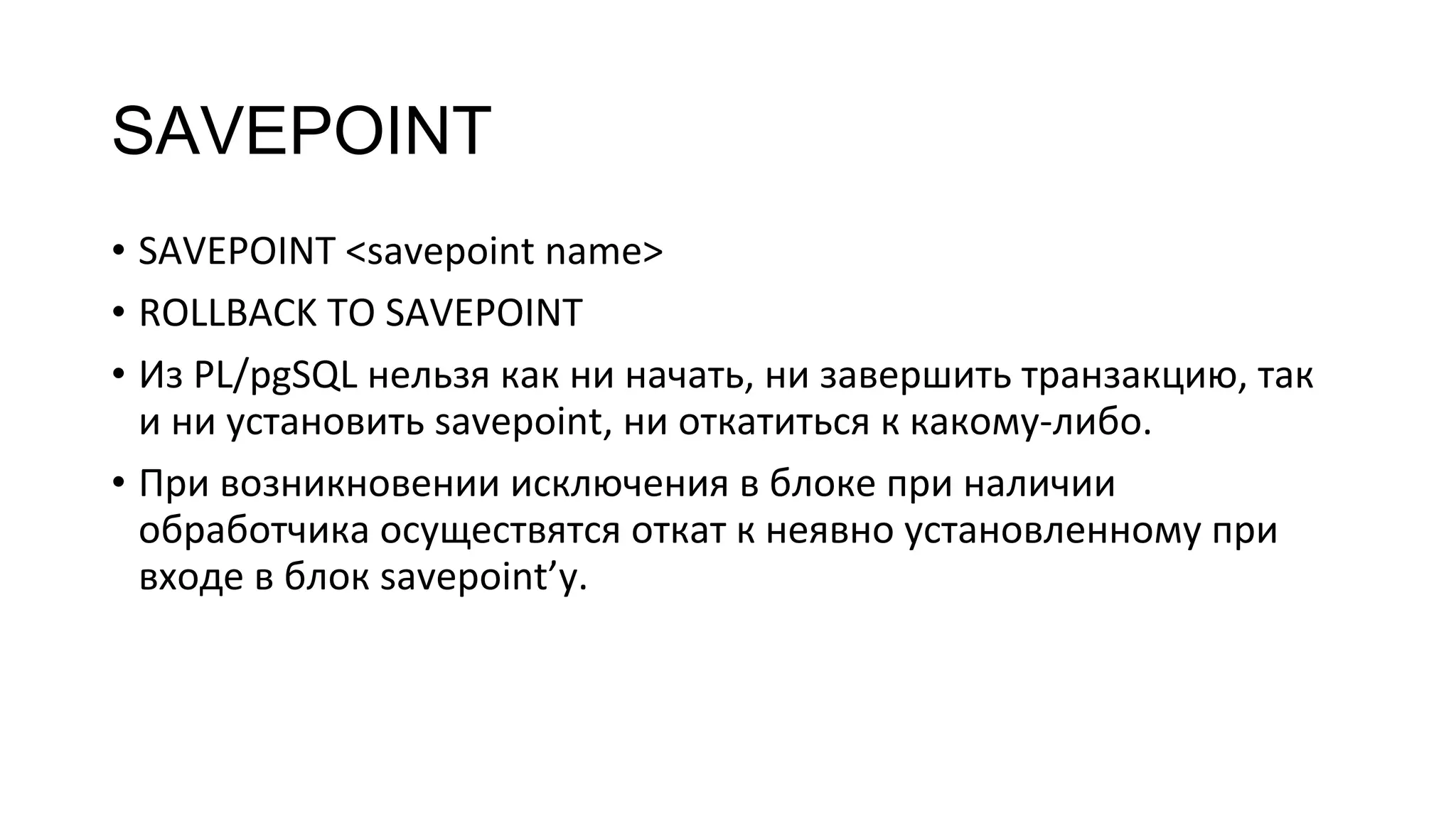 SAVEPOINT
• SAVEPOINT <savepoint name>
• ROLLBACK TO SAVEPOINT
• Из PL/pgSQL нельзя как ни начать, ни завершить транзакцию, так
и ни установить savepoint, ни откатиться к какому-либо.
• При возникновении исключения в блоке при наличии
обработчика осуществятся откат к неявно установленному при
входе в блок savepoint’у.
 