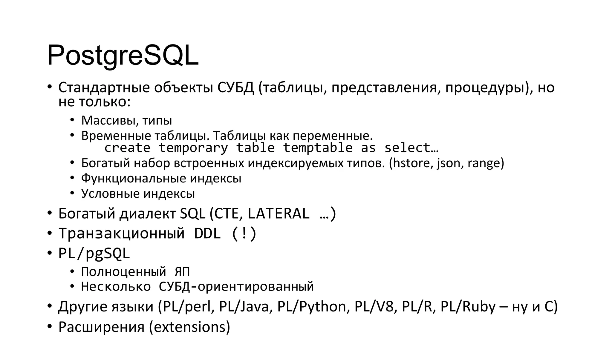 PostgreSQL
• Стандартные объекты СУБД (таблицы, представления, процедуры), но
не только:
• Массивы, типы
• Временные таблицы. Таблицы как переменные.
create temporary table temptable as select…
• Богатый набор встроенных индексируемых типов. (hstore, json, range)
• Функциональные индексы
• Условные индексы
• Богатый диалект SQL (CTE, LATERAL …)
• Транзакционный DDL (!)
• PL/pgSQL
• Полноценный ЯП
• Несколько СУБД-ориентированный
• Другие языки (PL/perl, PL/Java, PL/Python, PL/V8, PL/R, PL/Ruby – ну и С)
• Расширения (extensions)
 