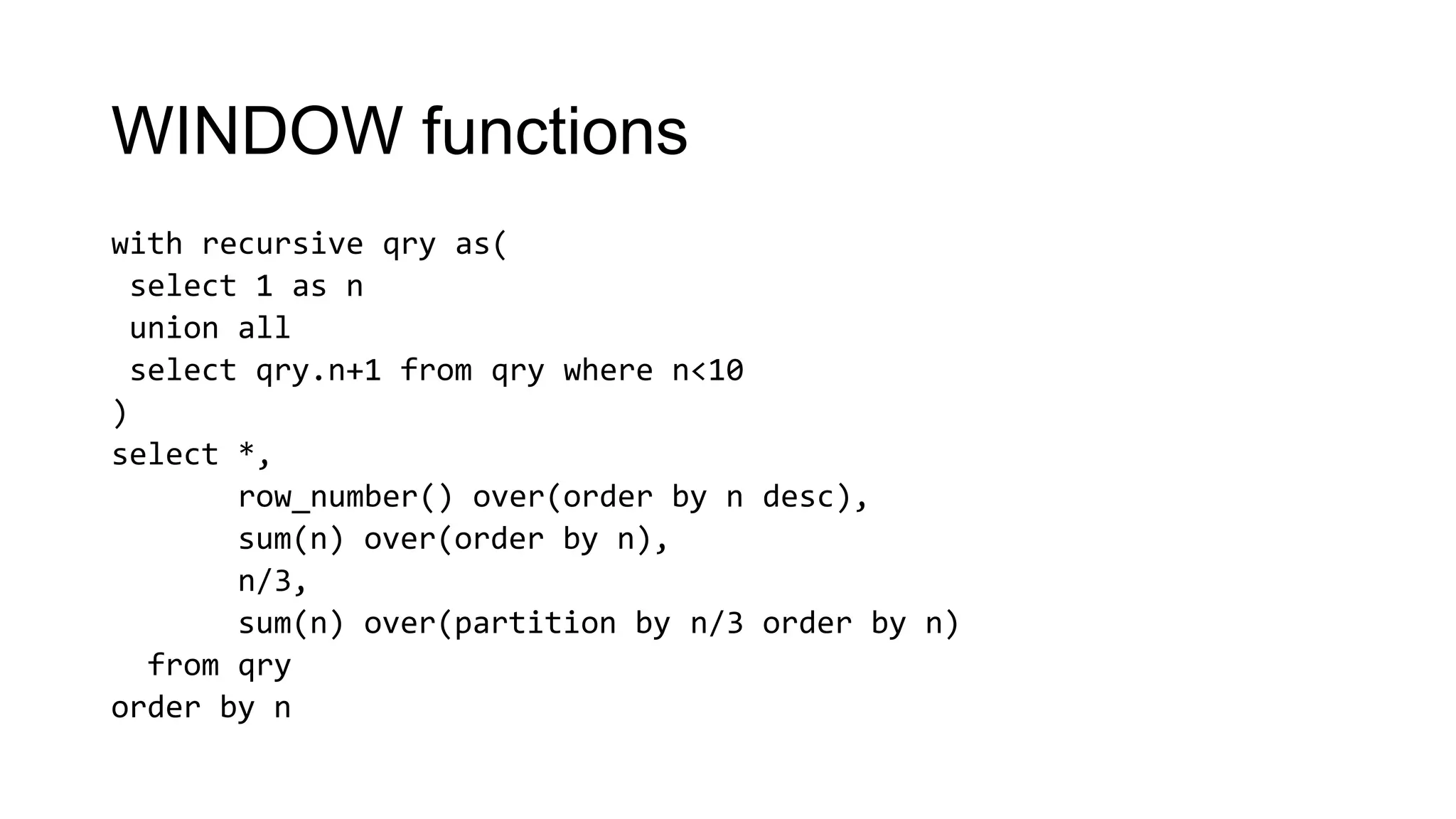 WINDOW functions
with recursive qry as(
select 1 as n
union all
select qry.n+1 from qry where n<10
)
select *,
row_number() over(order by n desc),
sum(n) over(order by n),
n/3,
sum(n) over(partition by n/3 order by n)
from qry
order by n
 