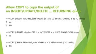 Allow COPY to copy the output of
an INSERT/UPDATE/DELETE ... RETURNING query
=# COPY (INSERT INTO tab_data VALUES (1, 'aa'), (2, 'bb') RETURNING a, b) TO stdout;
1 aa
2 bb
=# COPY (UPDATE tab_data SET b = 'cc' WHERE a = 1 RETURNING *) TO stdout;
1 cc
=# COPY (DELETE FROM tab_data WHERE a = 2 RETURNING *) TO stdout;
2 bb
 