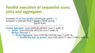 Parallel execution of sequential scans,
joins and aggregates
template1=# set max_parallel_workers_per_gather = 1;
template1=# EXPLAIN SELECT count(*) FROM partest;
QUERY PLAN
-----------------------------------------------------------------------
Finalize Aggregate (cost=24556.00..24556.01 rows=1 width=8)
-> Gather (cost=24555.88..24555.99 rows=1 width=8)
Workers Planned: 1
-> Partial Aggregate (cost=23555.88..23555.89 rows=1 width=8)
-> Parallel Seq Scan on partest (cost=0.00..20614.71 rows=1176471 width=0)
 