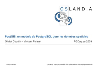 PostGIS, un module de PostgreSQL pour les données spatiales
Olivier Courtin – Vincent Picavet                                             PGDay.eu 2009




 Licence GNU FDL                    OSLANDIA SARL / 5. novembre 2009 / www.oslandia.com / infos@oslandia.com
 