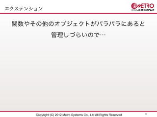 エクステンション


 関数やその他のオブジェクトがバラバラにあると
                管理しづらいので…




                                                                      11
      Copyright (C) 2012 Metro Systems Co., Ltd All Rights Reserved
 