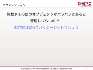 エクステンション


 関数やその他のオブジェクトがバラバラにあると
                管理しづらいので…
    EXTENSIONでパッケージ化しましょう




                                                                      12
      Copyright (C) 2012 Metro Systems Co., Ltd All Rights Reserved
 