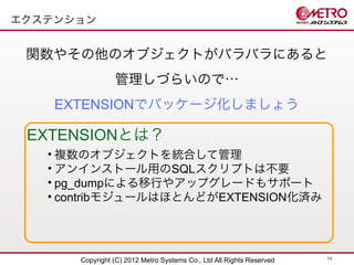 エクステンション


 関数やその他のオブジェクトがバラバラにあると
                管理しづらいので…
    EXTENSIONでパッケージ化しましょう

 EXTENSIONとは？
   • 複数のオブジェクトを統合して管理
   • アンインストール用のSQLスクリプトは不要
   • pg_dumpによる移行やアップグレードもサポート
   • contribモジュールはほとんどがEXTENSION化済み




                                                                      13
      Copyright (C) 2012 Metro Systems Co., Ltd All Rights Reserved
 