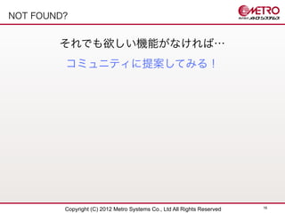 NOT FOUND?


        それでも欲しい機能がなければ…
         コミュニティに提案してみる！




                                                                         16
         Copyright (C) 2012 Metro Systems Co., Ltd All Rights Reserved
 