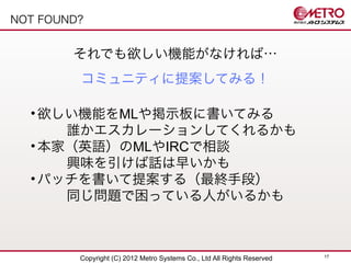 NOT FOUND?


        それでも欲しい機能がなければ…
         コミュニティに提案してみる！

  • 欲しい機能をMLや掲示板に書いてみる
     �誰かエスカレーションしてくれるかも
  • 本家（英語）のMLやIRCで相談
     �興味を引けば話は早いかも
  • パッチを書いて提案する（最終手段）
     �同じ問題で困っている人がいるかも



                                                                         17
         Copyright (C) 2012 Metro Systems Co., Ltd All Rights Reserved
 