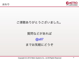 おわり




      ご清聴ありがとうございました。


                  質問などがあれば
                              @s87
                までお気軽にどうぞ


                                                                      18
      Copyright (C) 2012 Metro Systems Co., Ltd All Rights Reserved
 