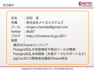 自己紹介



  氏名      ：花田　茂
  所属      ：株式会社メトロシステムズ
  メール ：shigeru.hanada@gmail.com
  twitter ：@s87
  ブログ ：http://d.hatena.ne.jp/s87/
  経歴      ：
   最初はOracleエンジニア
   PostgreSQLの性能検証や周辺ツールの開発
   PostgreSQL本体開発（外部テーブルサポートなど）
   pgCon2012開発者会議@Ottawa参加

                                                                       2
       Copyright (C) 2012 Metro Systems Co., Ltd All Rights Reserved
 