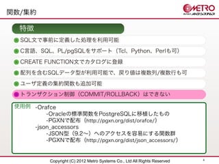 関数/集約

  特徴
  SQL文で事前に定義した処理を利用可能
  C言語、SQL、PL/pgSQLをサポート（Tcl、Python、Perlも可）

  CREATE FUNCTION文でカタログに登録
  配列を含むSQLデータ型が利用可能で、戻り値は複数列/複数行も可
  ユーザ定義の集約関数も追加可能
  トランザクション制御（COMMIT/ROLLBACK）はできない

 使用例 •Orafce
         •Oracleの標準関数をPostgreSQLに移植したもの
         •PGXNで配布（http://pgxn.org/dist/orafce/）
     •json_accessors
         •JSON型（9.2〜）へのアクセスを容易にする関数群
         •PGXNで配布（http://pgxn.org/dist/json_accessors/ ）


                                                                            4
            Copyright (C) 2012 Metro Systems Co., Ltd All Rights Reserved
 
