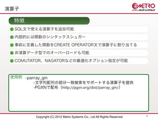 演算子

  特徴
  SQL文で使える演算子を追加可能
  内部的には関数のシンタックスシュガー

  事前に定義した関数をCREATE OPERATOR文で演算子に割り当てる
  非演算データ型でのオーバーロードも可能
  COMUTATOR、NAGATORなどの最適化オプション指定が可能



 使用例 •parray_gin
         •文字列配列の部分一致検索をサポートする演算子を提供
         •PGXNで配布（http://pgxn.org/dist/parray_gin/ ）




                                                                           5
           Copyright (C) 2012 Metro Systems Co., Ltd All Rights Reserved
 