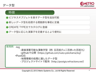 データ型

  特徴
  ビジネスオブジェトを表すデータ型を追加可能
  新しいデータ型を処理する関数群を事前に定義

  CREATE TYPE文でカタログに登録
  データ型に応じた演算子を定義するとより便利に




 使用例 •ksj
           •直接演算可能な漢数字型（例: 五百拾六+二百参=七百拾九）
           •githubで公開（https://github.com/nuko-yokohama/ksj）
       •PostGIS
           •地理情報の処理に適したデータ型
           •プロジェクトサイトで配布（http://postgis.refractions.net ）


                                                                            6
            Copyright (C) 2012 Metro Systems Co., Ltd All Rights Reserved
 