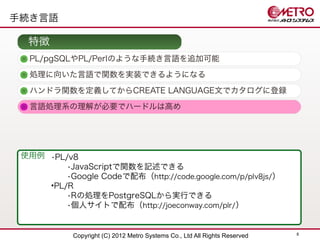 手続き言語

  特徴
  PL/pgSQLやPL/Perlのような手続き言語を追加可能
  処理に向いた言語で関数を実装できるようになる

  ハンドラ関数を定義してからCREATE LANGUAGE文でカタログに登録
  言語処理系の理解が必要でハードルは高め




 使用例 •PL/v8
         •JavaScriptで関数を記述できる
         •Google Codeで配布（http://code.google.com/p/plv8js/）
     •PL/R
         •Rの処理をPostgreSQLから実行できる
         •個人サイトで配布（http://joeconway.com/plr/ ）


                                                                            8
            Copyright (C) 2012 Metro Systems Co., Ltd All Rights Reserved
 