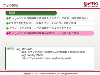 フック関数

  特徴
  PostgreSQLの内部処理に直接手を入れることが可能（特定箇所のみ）
  C言語で関数を記述し、共有オブジェクトのロード時に登録

  プランナやエグゼキュータの処理をカスタマイズできる
  PostgreSQLの内部処理の理解が必要でハードルはかなり高め




 使用例 •pg_statsinfo
        •SQLコマンドの実行に割り込み性能情報を自動的に取得
        •pgFoundryで配布
        （http://pgstatsinfo.projects.pgfoundry.org/ ）




                                                                           9
           Copyright (C) 2012 Metro Systems Co., Ltd All Rights Reserved
 