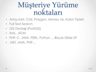 Müşteriye Yürüme 
noktaları	
•  Array,Inet, Cidr, Polygon, Money vb. Kolon Tipleri
•  Full Text Search
•  GIS Desteği (PostGIS)
•  XML, JSON
•  PHP, C, JAVA, PERL, Python ... Birçok Dilde SP
•  .NET, JAVA, PHP…
14
 