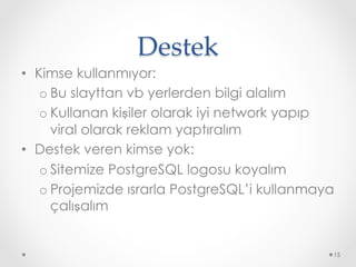 Destek	
•  Kimse kullanmıyor:
o Bu slayttan vb yerlerden bilgi alalım
o Kullanan kişiler olarak iyi network yapıp
viral olarak reklam yaptıralım
•  Destek veren kimse yok:
o Sitemize PostgreSQL logosu koyalım
o Projemizde ısrarla PostgreSQL’i kullanmaya
çalışalım
15
 