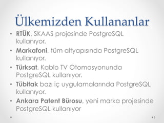 Ülkemizden Kullananlar	
•  RTÜK, SKAAS projesinde PostgreSQL
kullanıyor.
•  Markafoni, tüm altyapısında PostgreSQL
kullanıyor.
•  Türksat, Kablo TV Otomasyonunda
PostgreSQL kullanıyor.
•  Tübitak bazı iç uygulamalarında PostgreSQL
kullanıyor.
•  Ankara Patent Bürosu, yeni marka projesinde
PostgreSQL kullanıyor
5
 