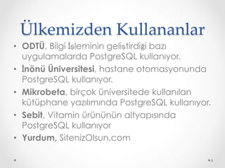 Ülkemizden Kullananlar	
•  ODTÜ, Bilgi İşleminin geliştirdiği bazı
uygulamalarda PostgreSQL kullanıyor.
•  İnönü Üniversitesi, hastane otomasyonunda
PostgreSQL kullanıyor.
•  Mikrobeta, birçok üniversitede kullanılan
kütüphane yazılımında PostgreSQL kullanıyor.
•  Sebit, Vitamin ürününün altyapısında
PostgreSQL kullanıyor
•  Yurdum, SitenizOlsun.com
6
 
