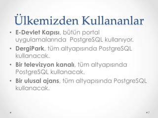 Ülkemizden Kullananlar	
•  E-Devlet Kapısı, bütün portal
uygulamalarında PostgreSQL kullanıyor.
•  DergiPark, tüm altyapısında PostgreSQL
kullanacak.
•  Bir televizyon kanalı, tüm altyapısında
PostgreSQL kullanacak.
•  Bir ulusal ajans, tüm altyapısında PostgreSQL
kullanacak.
7
 