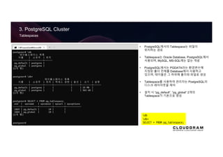 3. PostgreSQL Cluster
Tablespaces
• PostgreSQL에서의 Tablespace는 파일이
위치하는 경로
• Tablespace는 Oracle Database, PostgreSQL에서
사용되며, MySQL, MS-SQL에는 없는 개념
• PostgreSQL에서는 PGDATA라는 환경변수에
지정된 폴더 전체를 Database에서 사용하고
있으며, 테이블은 그 하위에 폴더와 파일로 생성
• Tablespace를 사용하여 관리자는 PostgreSQL의
디스크 레이아웃을 제어
• 설치 시 “pg_default”, “pg_global” 2개의
Tablespace가 기본으로 생성
db
db+
SELECT * FROM pg_tablespace;
 