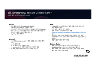 [참고] PostgreSQL 15: Stats Collector Gone?
이제 통계 수집기가 사라졌습니다.
What?
• 쿼리 플랜에 사용되는 table-level statistics
collection(ANALYZE)와 혼동하는 기능
• 테이블이나 인덱스가 스캔한 횟수, 테이블에서 마지막 vacuum
또는 autovacuum이 실행된 횟수 등과 같은 누적 통계를 얻기
위해 각 프로세스의 모든 활동을 추적
• pg_stat_* 를 통해 확인
Wrong?
• 세션의 Backend process는 수행한 활동을 UDP 소켓을 통해
전송
ü 오래된 통계
ü 통계 수집기가 실행되지 않음
ü autovacuum이 작동하지 않거나 시작하지 않음
• pg_stat_tmp 폴더에 대량의 IO가 발생할 수 있음
New
• PostgreSQL 15에서 통계는 파일과 파일 시스템 대신 동적
공유 메모리를 사용
• 이제 통계 수집기는 제거 대상임
• 참조 : Andres Freund의 commit 내용
(https://git.postgresql.org/gitweb/?p=postgresql.git;h=5891c7a
8e)
• 재 시작시 종료 직전에 체크포인터 프로세스에 의해 파일
시스템에 기록되고 시작 프로세스에 의해 시작하는 동안 다시
로드됨.
• 충돌이 발생하면 통계가 삭제됨
Getting Better
• 통계 수집기의 오버헤드와 유지관리가 사라지면서
autovacuum과 같은 하위 시스템의 할 일이 줄어듬
• 통계 정보를 자주 조회하는 모니터링 도구는 시스템 부하를
훨씬 덜 유발할 것으로 예상됨
 