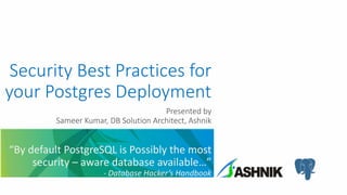 Security Best Practices for
your Postgres Deployment
Presented by
Sameer Kumar, DB Solution Architect, Ashnik
“By default PostgreSQL is Possibly the most
security – aware database available…”
- Database Hacker’s Handbook
 