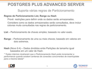 16
Regras de Particionamento List, Range ou Hash
Provê restrições para definir onde os dados serão armazenados.
Considere como os dados armazenados serão consultados, deve incluir
colunas muito consultadas nas regras de particionamento.
List – Particionamento de chaves simples; baseado no valor exato.
Range – Particionamento de uma ou mais chaves; baseado em valores em
dois extremos.
Hash (Novo 9.4) – Dados divididos entre Partições de tamanho igual
baseados em um valor de Hash.
* Testes internos mostraram que o Particionamento Hash pode incrementar a
performance quando existem centenas de conexões concorrentes de insert/update
para a mesma tabela*
POSTGRES PLUS ADVANCED SERVER
Suporta várias regras de Particionamento
 