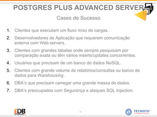 17
1. Clientes que executam um fluxo mixo de cargas.
2. Desenvolvedores de Aplicação que requerem comunicação
externa com Web servers.
3. Clientes com grandes tabelas onde sempre pesquisam por
comparação exata ou têm vários inserts/updates concorrentes.
4. Usuários que precisam de um banco de dados NoSQL.
5. Clientes com grande volume de relatórios/consultas ou banco de
dados para Warehousing .
6. DBA’s que precisam carregar uma grande massa de dados.
7. DBA’s preocupados com Segurança e ataques SQL Injection.
POSTGRES PLUS ADVANCED SERVER
Cases de Sucesso
 