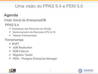 2
Agenda
Visão Geral da EnterpriseDB
PPAS 9.4
 Destaques dos Recursos da Versão
 Gerenciamento de Recursos CPU & IO
 Tabelas Particionadas
Ferramentas
 BART
 xDB Replication
 EDB Failover
 Migration Toolkit
 PEM – Postgres Enterprise Manager
Uma visão do PPAS 9.4 e PEM 5.0
 