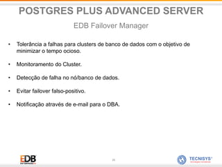 23
• Tolerância a falhas para clusters de banco de dados com o objetivo de
minimizar o tempo ocioso.
• Monitoramento do Cluster.
• Detecção de falha no nó/banco de dados.
• Evitar failover falso-positivo.
• Notificação através de e-mail para o DBA.
POSTGRES PLUS ADVANCED SERVER
EDB Failover Manager
 