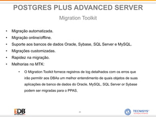 25
• Migração automatizada.
• Migração online/offline.
• Suporte aos bancos de dados Oracle, Sybase, SQL Server e MySQL.
• Migrações customizadas.
• Rapidez na migração.
• Melhorias no MTK:
• O Migration Toolkit fornece registros de log detalhados com os erros que
irão permitir aos DBAs um melhor entendimento de quais objetos de suas
aplicações de banco de dados do Oracle, MySQL, SQL Server or Sybase
podem ser migradas para o PPAS.
POSTGRES PLUS ADVANCED SERVER
Migration Toolkit
 