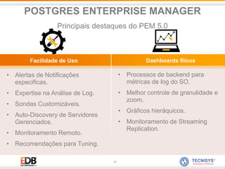 31
• Alertas de Notificações
especificas.
• Expertise na Análise de Log.
• Sondas Customizáveis.
• Auto-Discovery de Servidores
Gerenciados.
• Monitoramento Remoto.
• Recomendações para Tuning.
• Processos de backend para
métricas de log do SO.
• Melhor controle de granulidade e
zoom.
• Gráficos hieráquicos.
• Monitoramento de Streaming
Replication.
Facilidade de Uso Dashboards Ricos
POSTGRES ENTERPRISE MANAGER
Principais destaques do PEM 5.0
 
