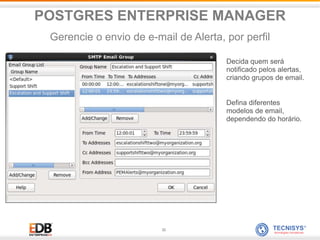 32
Decida quem será
notificado pelos alertas,
criando grupos de email.
Defina diferentes
modelos de email,
dependendo do horário.
POSTGRES ENTERPRISE MANAGER
Gerencie o envio de e-mail de Alerta, por perfil
 